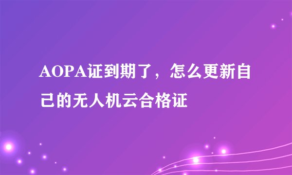 AOPA证到期了，怎么更新自己的无人机云合格证