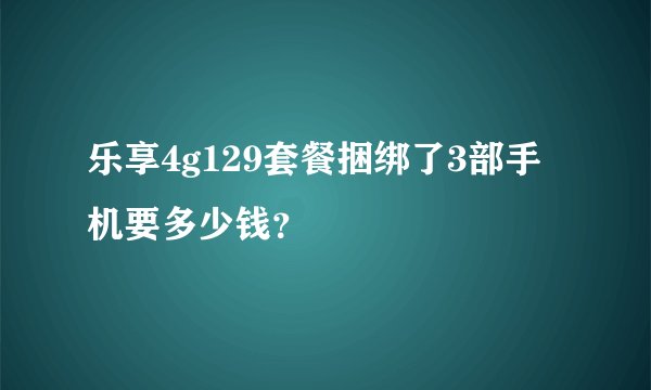 乐享4g129套餐捆绑了3部手机要多少钱？