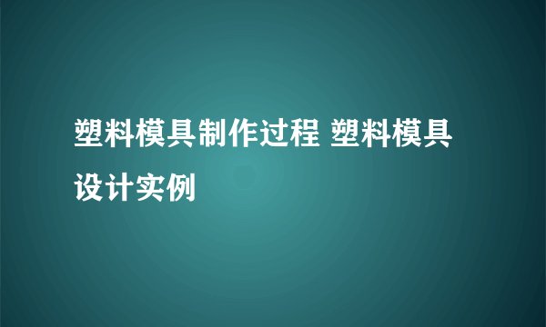 塑料模具制作过程 塑料模具设计实例