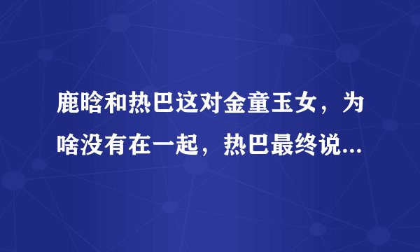 鹿晗和热巴这对金童玉女，为啥没有在一起，热巴最终说出这句话