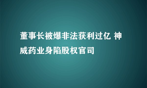 董事长被爆非法获利过亿 神威药业身陷股权官司