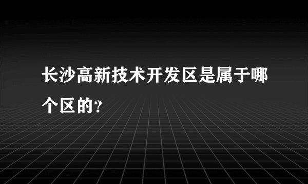 长沙高新技术开发区是属于哪个区的?