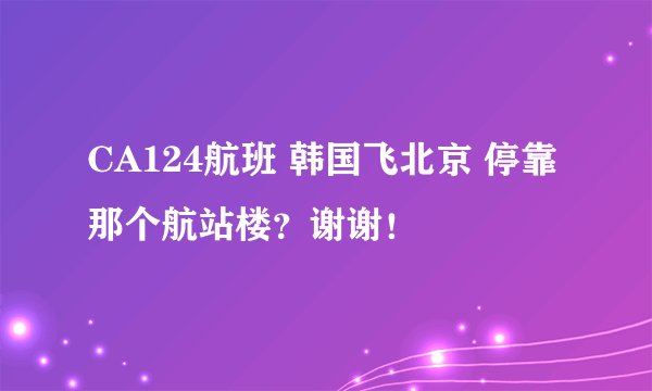 CA124航班 韩国飞北京 停靠那个航站楼？谢谢！