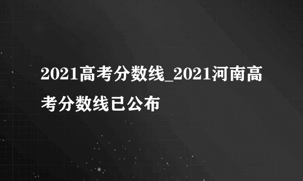 2021高考分数线_2021河南高考分数线已公布