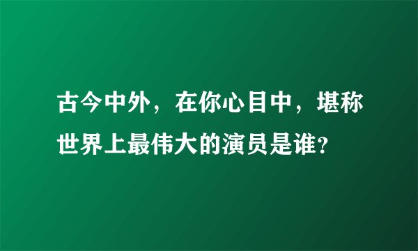 古今中外，在你心目中，堪称世界上最伟大的演员是谁？