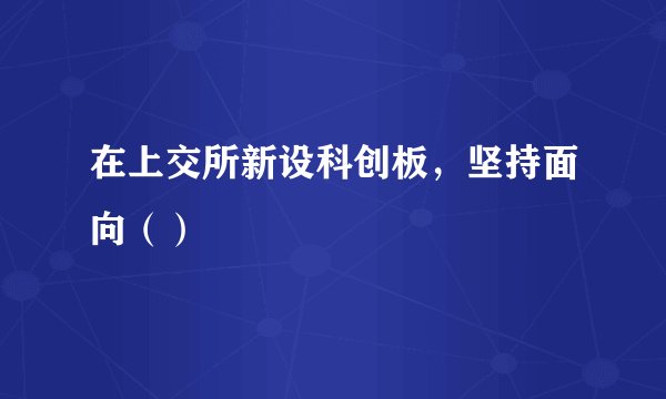在上交所新设科创板，坚持面向（）
