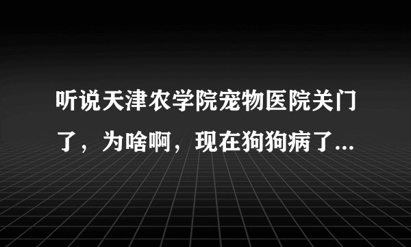 听说天津农学院宠物医院关门了，为啥啊，现在狗狗病了，怎么办