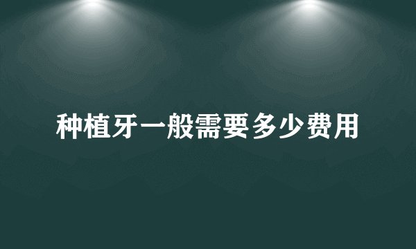 种植牙一般需要多少费用