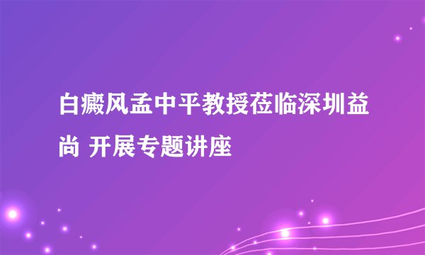 白癜风孟中平教授莅临深圳益尚 开展专题讲座
