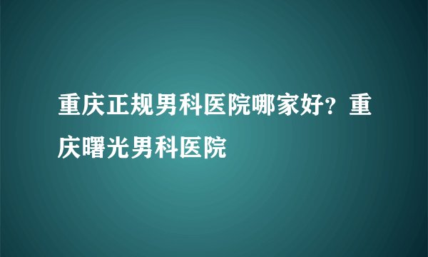 重庆正规男科医院哪家好？重庆曙光男科医院