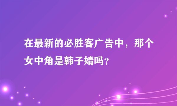 在最新的必胜客广告中，那个女中角是韩子婧吗？
