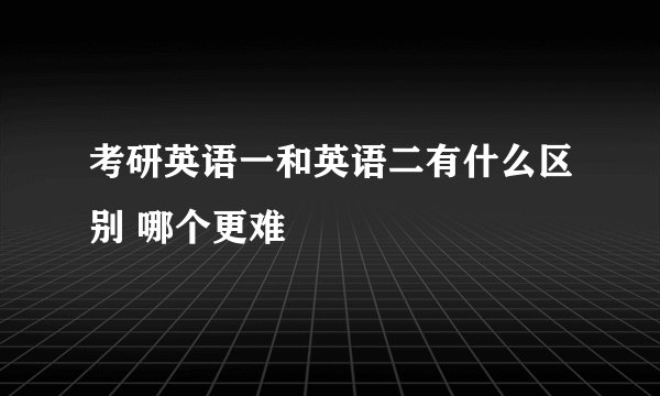 考研英语一和英语二有什么区别 哪个更难