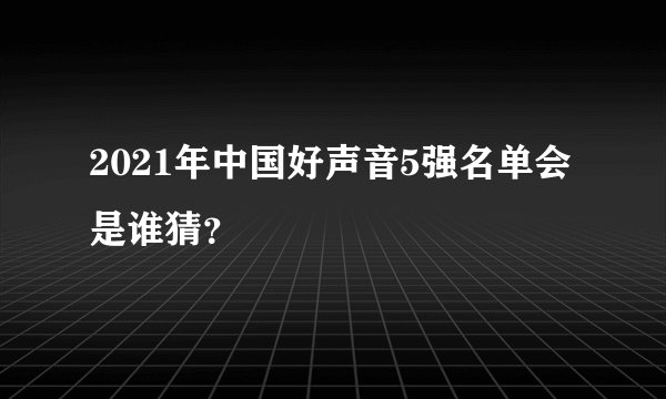 2021年中国好声音5强名单会是谁猜？