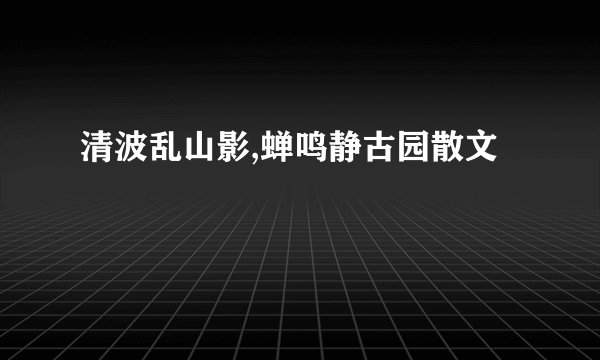 清波乱山影,蝉鸣静古园散文