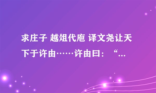 求庄子 越俎代庖 译文尧让天下于许由……许由曰：“子治天下，天下既已治也；而我犹代子， 吾将为名乎?名者，实之宾也；吾将为宾乎?鹪鹩巢于深林，不过一枝；偃鼠饮河，予无所用天下为!庖人虽不治庖，尸祝不越樽俎而代之矣!”?《庄子•逍摇游》