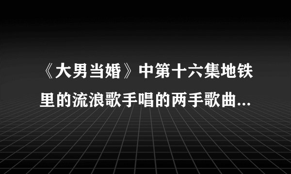 《大男当婚》中第十六集地铁里的流浪歌手唱的两手歌曲分别是？