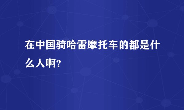 在中国骑哈雷摩托车的都是什么人啊？