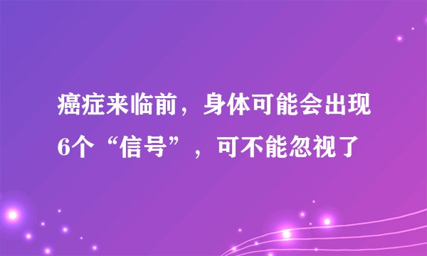 癌症来临前,身体可能会出现6个“信号”,可不能忽视了