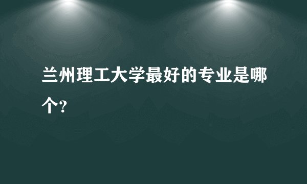 兰州理工大学最好的专业是哪个？