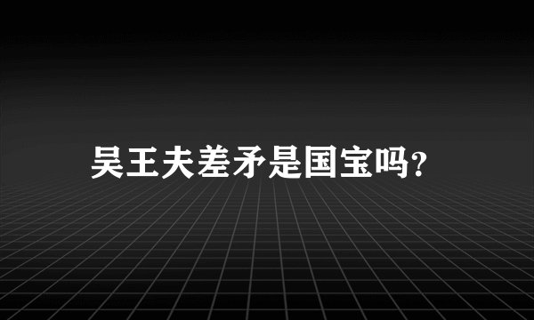 吴王夫差矛是国宝吗？