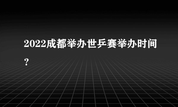 2022成都举办世乒赛举办时间?