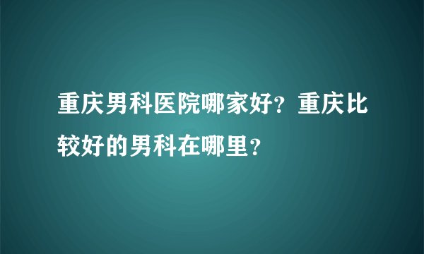 重庆男科医院哪家好？重庆比较好的男科在哪里？
