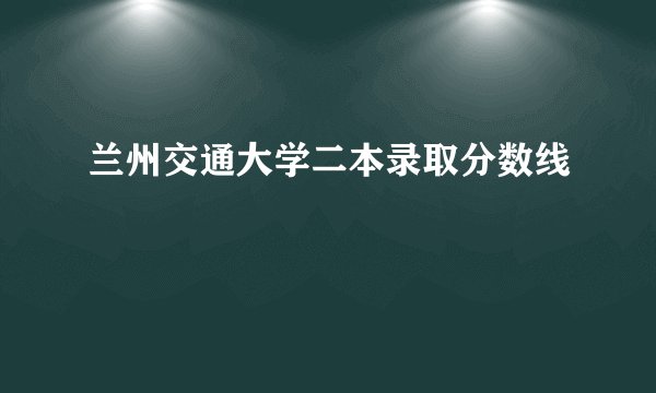 兰州交通大学二本录取分数线