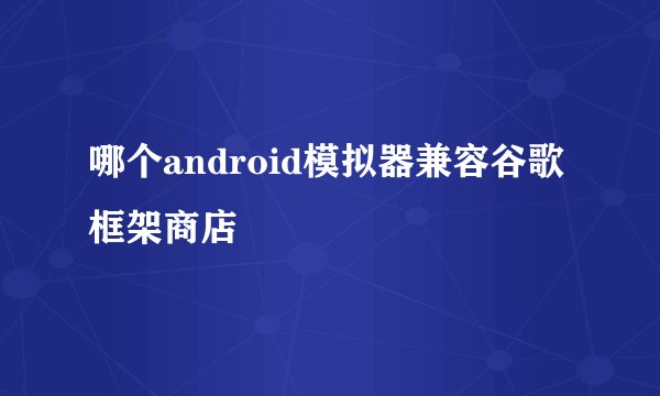 哪个android模拟器兼容谷歌框架商店