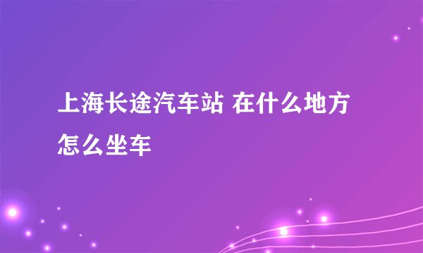 上海长途汽车站 在什么地方 怎么坐车