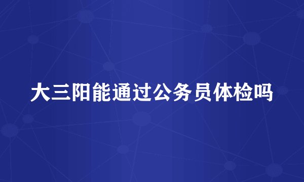 大三阳能通过公务员体检吗