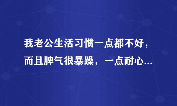 我老公生活习惯一点都不好,而且脾气很暴躁,一点耐心都没有,每天都给他说,还是不起作用,好烦啊?