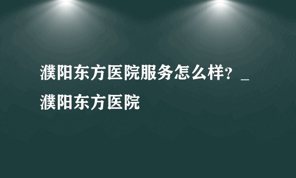 濮阳东方医院服务怎么样？_濮阳东方医院