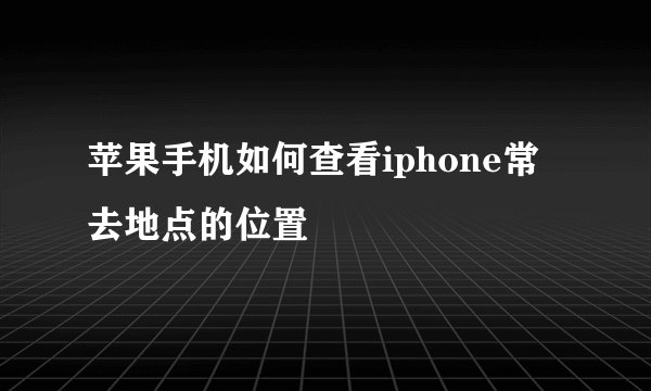 苹果手机如何查看iphone常去地点的位置