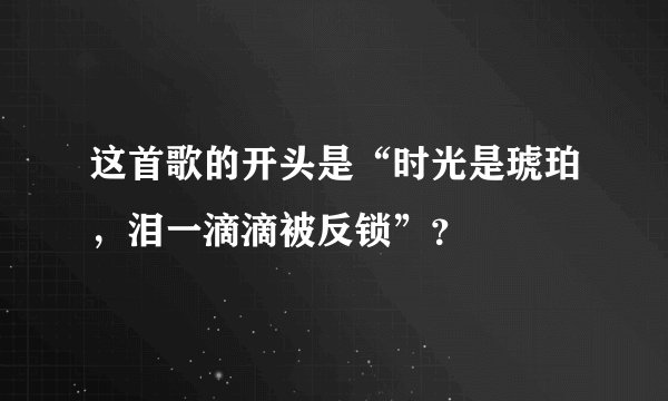这首歌的开头是“时光是琥珀,泪一滴滴被反锁”?