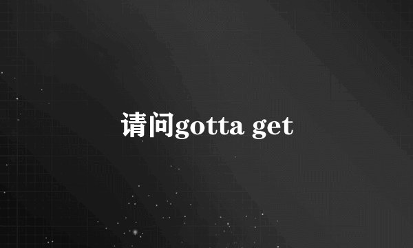 请问gotta get