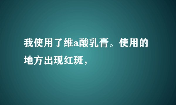 我使用了维a酸乳膏。使用的地方出现红斑，