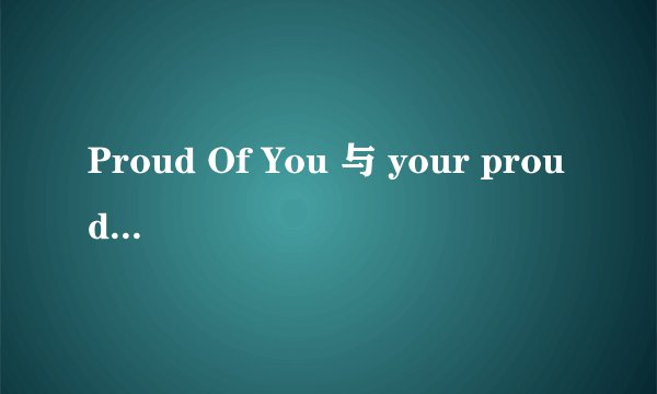 Proud Of You 与 your proud 有什么区别.