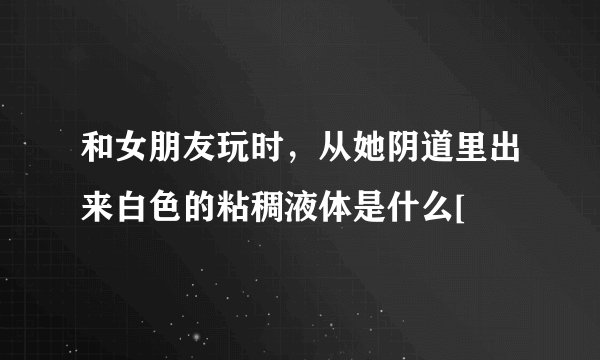 和女朋友玩时，从她阴道里出来白色的粘稠液体是什么[