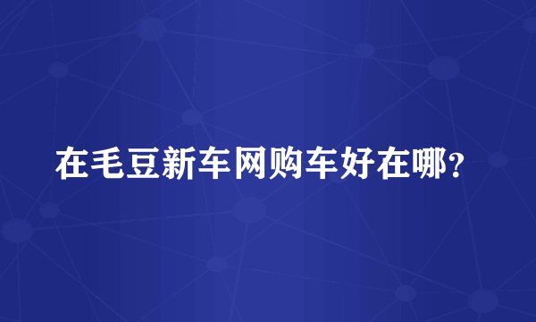 在毛豆新车网购车好在哪？