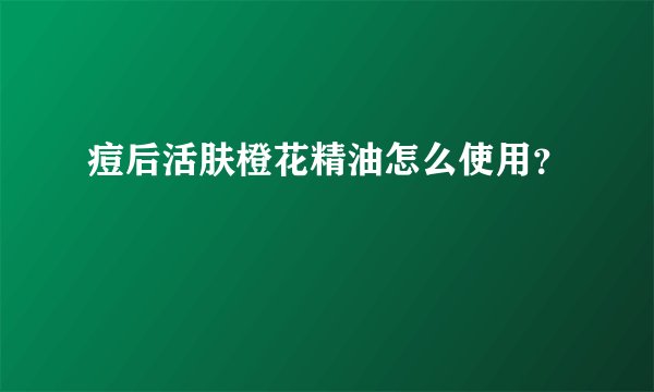 痘后活肤橙花精油怎么使用?