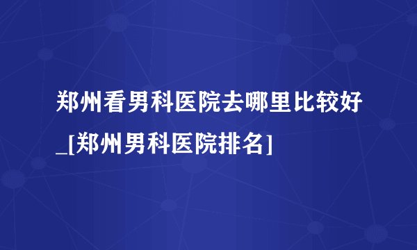 郑州看男科医院去哪里比较好_[郑州男科医院排名]