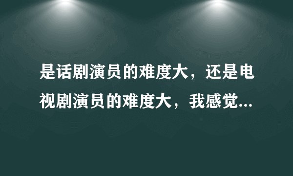是话剧演员的难度大，还是电视剧演员的难度大，我感觉是话剧难度大，因为没有NG，但是他们的收入比较呢？