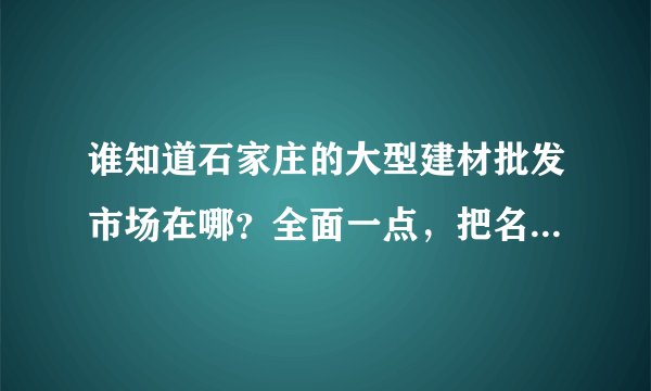 谁知道石家庄的大型建材批发市场在哪？全面一点，把名字和地址告诉我，坐等谢谢。