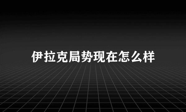 伊拉克局势现在怎么样