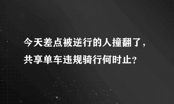 今天差点被逆行的人撞翻了，共享单车违规骑行何时止？