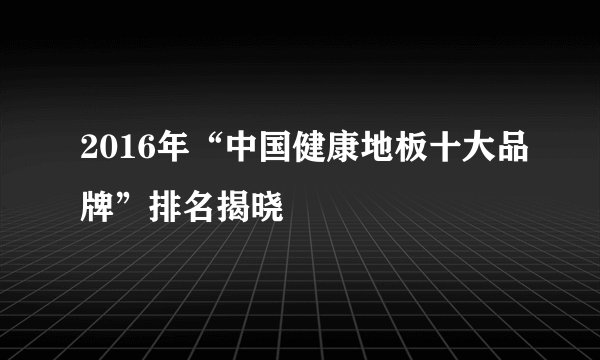 2016年“中国健康地板十大品牌”排名揭晓