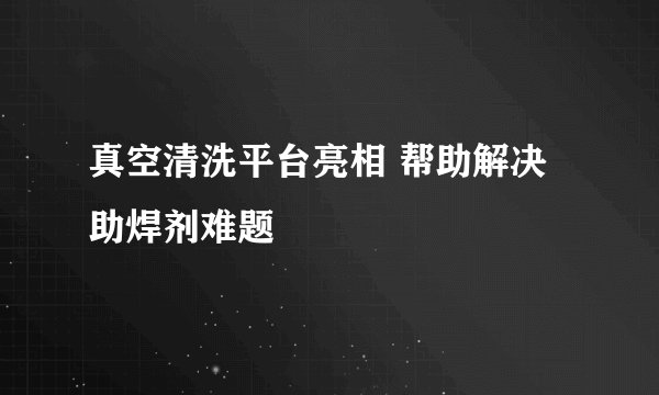 真空清洗平台亮相 帮助解决助焊剂难题