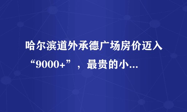 哈尔滨道外承德广场房价迈入“9000+”，最贵的小区均价超过1万/平
