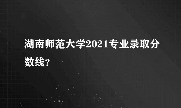湖南师范大学2021专业录取分数线？