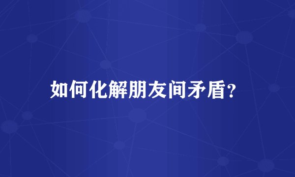 如何化解朋友间矛盾？